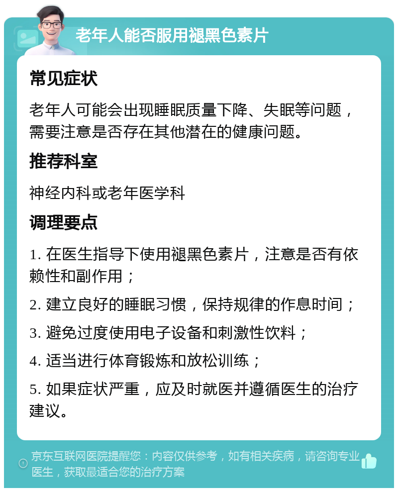 老年人能否服用褪黑色素片 常见症状 老年人可能会出现睡眠质量下降、失眠等问题，需要注意是否存在其他潜在的健康问题。 推荐科室 神经内科或老年医学科 调理要点 1. 在医生指导下使用褪黑色素片，注意是否有依赖性和副作用； 2. 建立良好的睡眠习惯，保持规律的作息时间； 3. 避免过度使用电子设备和刺激性饮料； 4. 适当进行体育锻炼和放松训练； 5. 如果症状严重，应及时就医并遵循医生的治疗建议。