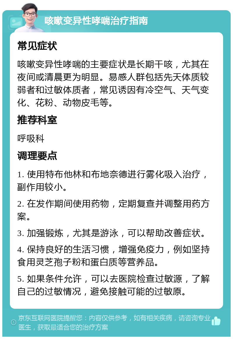 咳嗽变异性哮喘治疗指南 常见症状 咳嗽变异性哮喘的主要症状是长期干咳，尤其在夜间或清晨更为明显。易感人群包括先天体质较弱者和过敏体质者，常见诱因有冷空气、天气变化、花粉、动物皮毛等。 推荐科室 呼吸科 调理要点 1. 使用特布他林和布地奈德进行雾化吸入治疗，副作用较小。 2. 在发作期间使用药物，定期复查并调整用药方案。 3. 加强锻炼，尤其是游泳，可以帮助改善症状。 4. 保持良好的生活习惯，增强免疫力，例如坚持食用灵芝孢子粉和蛋白质等营养品。 5. 如果条件允许，可以去医院检查过敏源，了解自己的过敏情况，避免接触可能的过敏原。