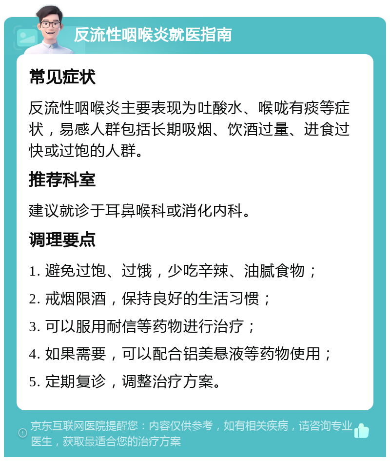 反流性咽喉炎就医指南 常见症状 反流性咽喉炎主要表现为吐酸水、喉咙有痰等症状，易感人群包括长期吸烟、饮酒过量、进食过快或过饱的人群。 推荐科室 建议就诊于耳鼻喉科或消化内科。 调理要点 1. 避免过饱、过饿，少吃辛辣、油腻食物； 2. 戒烟限酒，保持良好的生活习惯； 3. 可以服用耐信等药物进行治疗； 4. 如果需要，可以配合铝美悬液等药物使用； 5. 定期复诊，调整治疗方案。