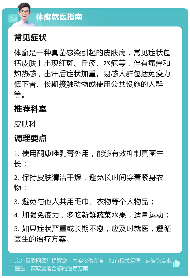 体癣就医指南 常见症状 体癣是一种真菌感染引起的皮肤病，常见症状包括皮肤上出现红斑、丘疹、水疱等，伴有瘙痒和灼热感，出汗后症状加重。易感人群包括免疫力低下者、长期接触动物或使用公共设施的人群等。 推荐科室 皮肤科 调理要点 1. 使用酮康唑乳膏外用，能够有效抑制真菌生长； 2. 保持皮肤清洁干燥，避免长时间穿着紧身衣物； 3. 避免与他人共用毛巾、衣物等个人物品； 4. 加强免疫力，多吃新鲜蔬菜水果，适量运动； 5. 如果症状严重或长期不愈，应及时就医，遵循医生的治疗方案。