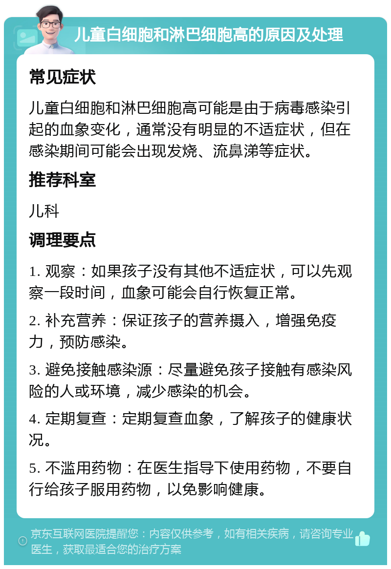 儿童白细胞和淋巴细胞高的原因及处理 常见症状 儿童白细胞和淋巴细胞高可能是由于病毒感染引起的血象变化，通常没有明显的不适症状，但在感染期间可能会出现发烧、流鼻涕等症状。 推荐科室 儿科 调理要点 1. 观察：如果孩子没有其他不适症状，可以先观察一段时间，血象可能会自行恢复正常。 2. 补充营养：保证孩子的营养摄入，增强免疫力，预防感染。 3. 避免接触感染源：尽量避免孩子接触有感染风险的人或环境，减少感染的机会。 4. 定期复查：定期复查血象，了解孩子的健康状况。 5. 不滥用药物：在医生指导下使用药物，不要自行给孩子服用药物，以免影响健康。