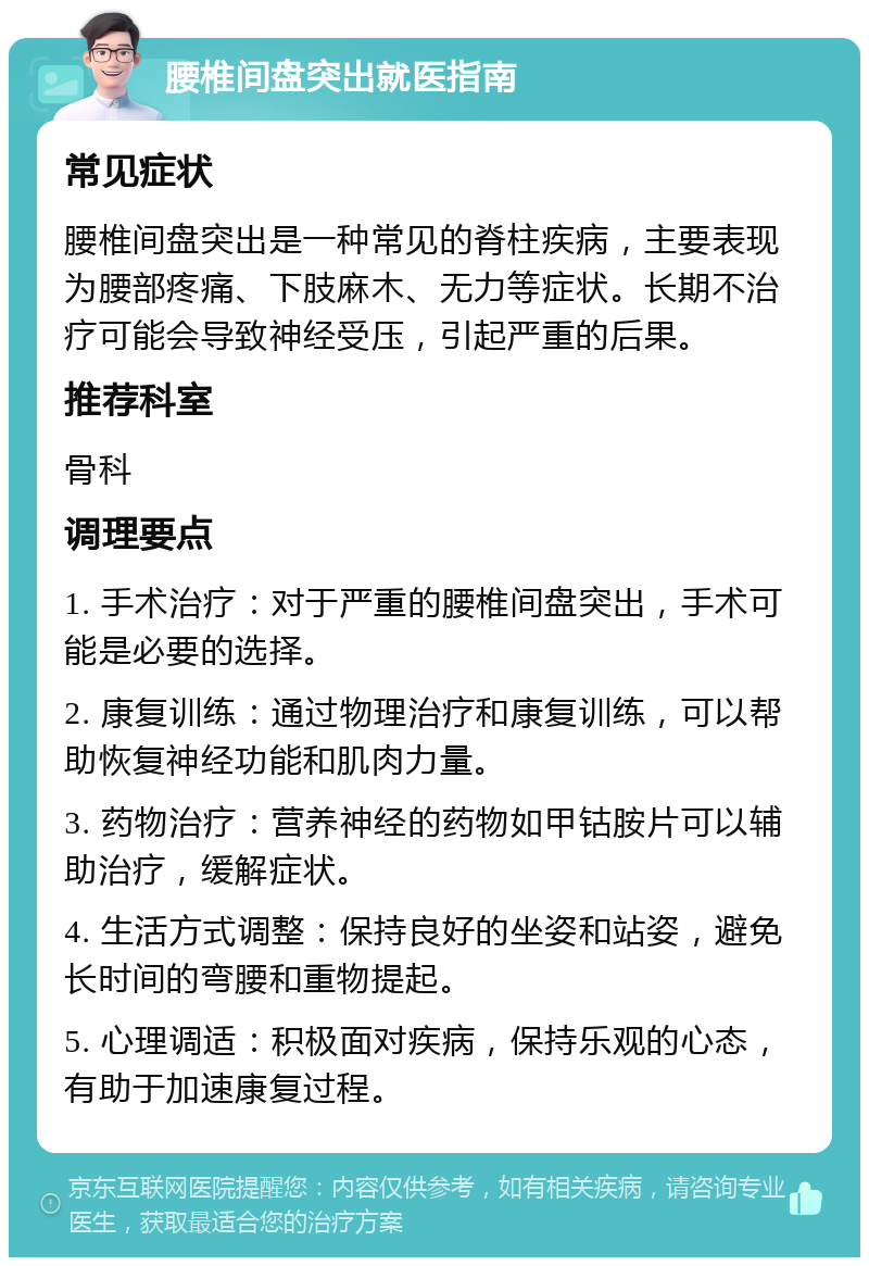 腰椎间盘突出就医指南 常见症状 腰椎间盘突出是一种常见的脊柱疾病，主要表现为腰部疼痛、下肢麻木、无力等症状。长期不治疗可能会导致神经受压，引起严重的后果。 推荐科室 骨科 调理要点 1. 手术治疗：对于严重的腰椎间盘突出，手术可能是必要的选择。 2. 康复训练：通过物理治疗和康复训练，可以帮助恢复神经功能和肌肉力量。 3. 药物治疗：营养神经的药物如甲钴胺片可以辅助治疗，缓解症状。 4. 生活方式调整：保持良好的坐姿和站姿，避免长时间的弯腰和重物提起。 5. 心理调适：积极面对疾病，保持乐观的心态，有助于加速康复过程。