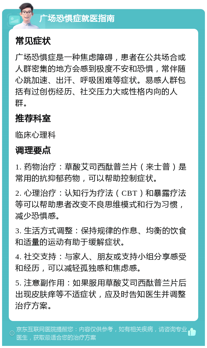 广场恐惧症就医指南 常见症状 广场恐惧症是一种焦虑障碍，患者在公共场合或人群密集的地方会感到极度不安和恐惧，常伴随心跳加速、出汗、呼吸困难等症状。易感人群包括有过创伤经历、社交压力大或性格内向的人群。 推荐科室 临床心理科 调理要点 1. 药物治疗：草酸艾司西酞普兰片（来士普）是常用的抗抑郁药物，可以帮助控制症状。 2. 心理治疗：认知行为疗法（CBT）和暴露疗法等可以帮助患者改变不良思维模式和行为习惯，减少恐惧感。 3. 生活方式调整：保持规律的作息、均衡的饮食和适量的运动有助于缓解症状。 4. 社交支持：与家人、朋友或支持小组分享感受和经历，可以减轻孤独感和焦虑感。 5. 注意副作用：如果服用草酸艾司西酞普兰片后出现皮肤痒等不适症状，应及时告知医生并调整治疗方案。