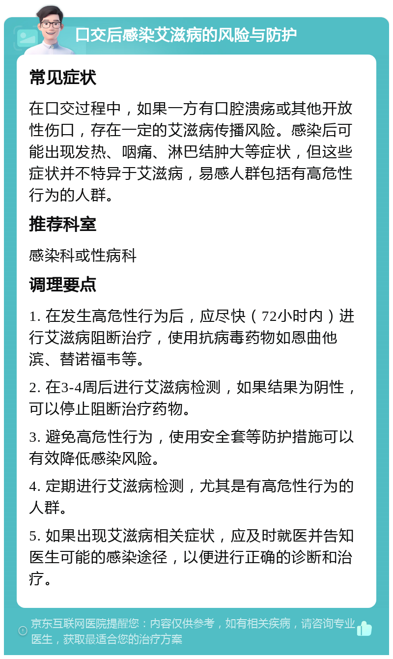 口交后感染艾滋病的风险与防护 常见症状 在口交过程中，如果一方有口腔溃疡或其他开放性伤口，存在一定的艾滋病传播风险。感染后可能出现发热、咽痛、淋巴结肿大等症状，但这些症状并不特异于艾滋病，易感人群包括有高危性行为的人群。 推荐科室 感染科或性病科 调理要点 1. 在发生高危性行为后，应尽快（72小时内）进行艾滋病阻断治疗，使用抗病毒药物如恩曲他滨、替诺福韦等。 2. 在3-4周后进行艾滋病检测，如果结果为阴性，可以停止阻断治疗药物。 3. 避免高危性行为，使用安全套等防护措施可以有效降低感染风险。 4. 定期进行艾滋病检测，尤其是有高危性行为的人群。 5. 如果出现艾滋病相关症状，应及时就医并告知医生可能的感染途径，以便进行正确的诊断和治疗。