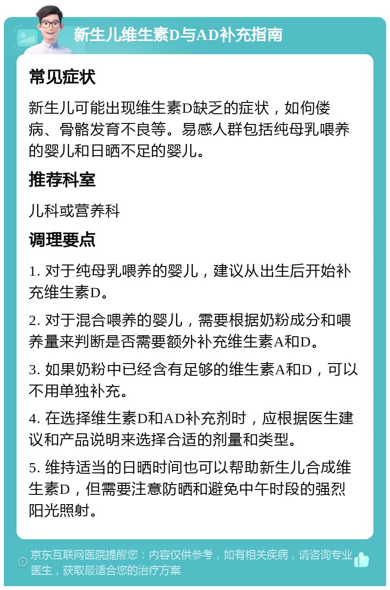 新生儿维生素D与AD补充指南 常见症状 新生儿可能出现维生素D缺乏的症状，如佝偻病、骨骼发育不良等。易感人群包括纯母乳喂养的婴儿和日晒不足的婴儿。 推荐科室 儿科或营养科 调理要点 1. 对于纯母乳喂养的婴儿，建议从出生后开始补充维生素D。 2. 对于混合喂养的婴儿，需要根据奶粉成分和喂养量来判断是否需要额外补充维生素A和D。 3. 如果奶粉中已经含有足够的维生素A和D，可以不用单独补充。 4. 在选择维生素D和AD补充剂时，应根据医生建议和产品说明来选择合适的剂量和类型。 5. 维持适当的日晒时间也可以帮助新生儿合成维生素D，但需要注意防晒和避免中午时段的强烈阳光照射。