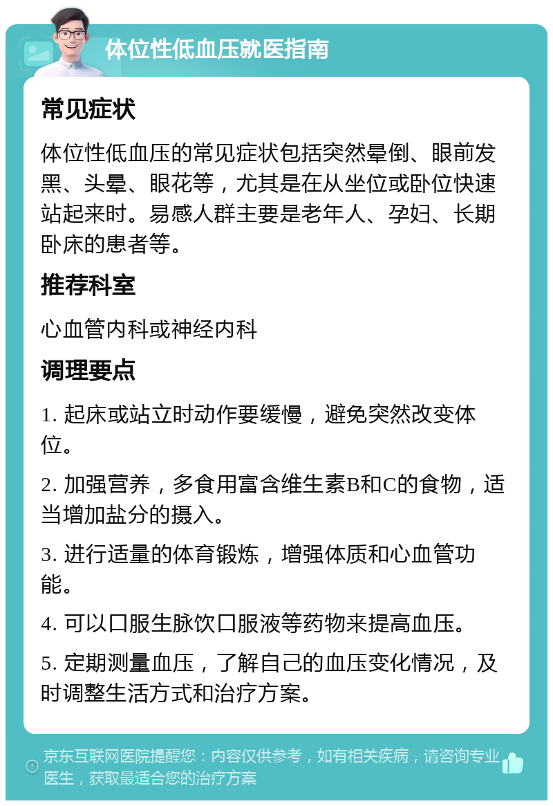 体位性低血压就医指南 常见症状 体位性低血压的常见症状包括突然晕倒、眼前发黑、头晕、眼花等，尤其是在从坐位或卧位快速站起来时。易感人群主要是老年人、孕妇、长期卧床的患者等。 推荐科室 心血管内科或神经内科 调理要点 1. 起床或站立时动作要缓慢，避免突然改变体位。 2. 加强营养，多食用富含维生素B和C的食物，适当增加盐分的摄入。 3. 进行适量的体育锻炼，增强体质和心血管功能。 4. 可以口服生脉饮口服液等药物来提高血压。 5. 定期测量血压，了解自己的血压变化情况，及时调整生活方式和治疗方案。