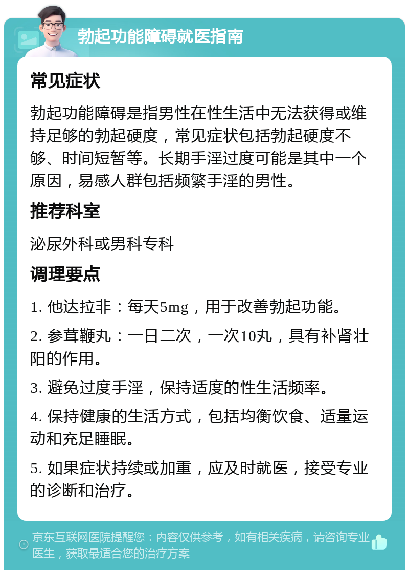 勃起功能障碍就医指南 常见症状 勃起功能障碍是指男性在性生活中无法获得或维持足够的勃起硬度，常见症状包括勃起硬度不够、时间短暂等。长期手淫过度可能是其中一个原因，易感人群包括频繁手淫的男性。 推荐科室 泌尿外科或男科专科 调理要点 1. 他达拉非：每天5mg，用于改善勃起功能。 2. 参茸鞭丸：一日二次，一次10丸，具有补肾壮阳的作用。 3. 避免过度手淫，保持适度的性生活频率。 4. 保持健康的生活方式，包括均衡饮食、适量运动和充足睡眠。 5. 如果症状持续或加重，应及时就医，接受专业的诊断和治疗。