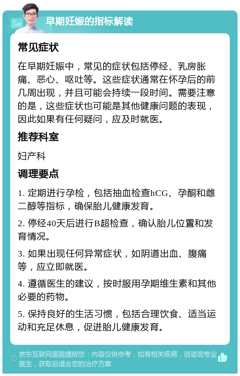 早期妊娠的指标解读 常见症状 在早期妊娠中，常见的症状包括停经、乳房胀痛、恶心、呕吐等。这些症状通常在怀孕后的前几周出现，并且可能会持续一段时间。需要注意的是，这些症状也可能是其他健康问题的表现，因此如果有任何疑问，应及时就医。 推荐科室 妇产科 调理要点 1. 定期进行孕检，包括抽血检查hCG、孕酮和雌二醇等指标，确保胎儿健康发育。 2. 停经40天后进行B超检查，确认胎儿位置和发育情况。 3. 如果出现任何异常症状，如阴道出血、腹痛等，应立即就医。 4. 遵循医生的建议，按时服用孕期维生素和其他必要的药物。 5. 保持良好的生活习惯，包括合理饮食、适当运动和充足休息，促进胎儿健康发育。