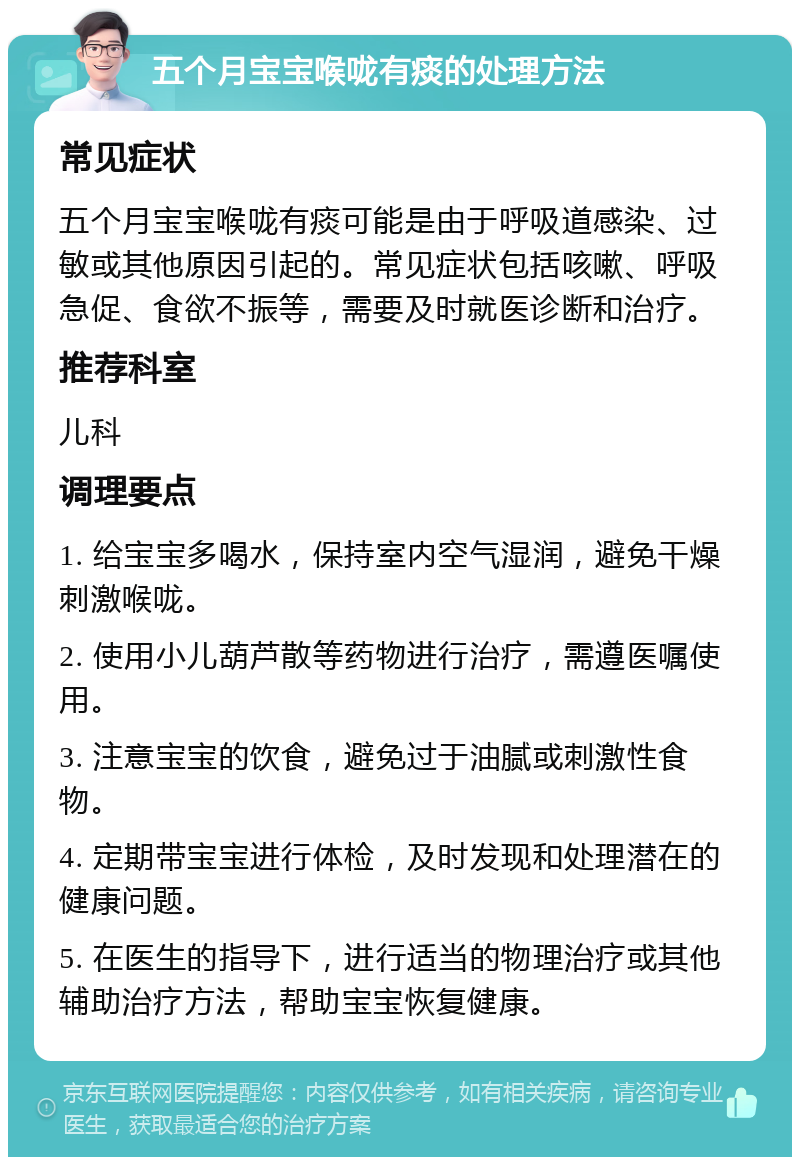 五个月宝宝喉咙有痰的处理方法 常见症状 五个月宝宝喉咙有痰可能是由于呼吸道感染、过敏或其他原因引起的。常见症状包括咳嗽、呼吸急促、食欲不振等，需要及时就医诊断和治疗。 推荐科室 儿科 调理要点 1. 给宝宝多喝水，保持室内空气湿润，避免干燥刺激喉咙。 2. 使用小儿葫芦散等药物进行治疗，需遵医嘱使用。 3. 注意宝宝的饮食，避免过于油腻或刺激性食物。 4. 定期带宝宝进行体检，及时发现和处理潜在的健康问题。 5. 在医生的指导下，进行适当的物理治疗或其他辅助治疗方法，帮助宝宝恢复健康。