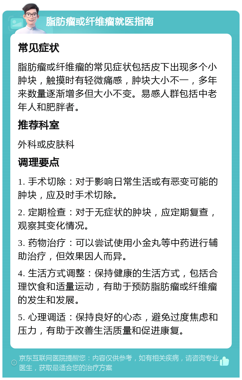 脂肪瘤或纤维瘤就医指南 常见症状 脂肪瘤或纤维瘤的常见症状包括皮下出现多个小肿块，触摸时有轻微痛感，肿块大小不一，多年来数量逐渐增多但大小不变。易感人群包括中老年人和肥胖者。 推荐科室 外科或皮肤科 调理要点 1. 手术切除：对于影响日常生活或有恶变可能的肿块，应及时手术切除。 2. 定期检查：对于无症状的肿块，应定期复查，观察其变化情况。 3. 药物治疗：可以尝试使用小金丸等中药进行辅助治疗，但效果因人而异。 4. 生活方式调整：保持健康的生活方式，包括合理饮食和适量运动，有助于预防脂肪瘤或纤维瘤的发生和发展。 5. 心理调适：保持良好的心态，避免过度焦虑和压力，有助于改善生活质量和促进康复。