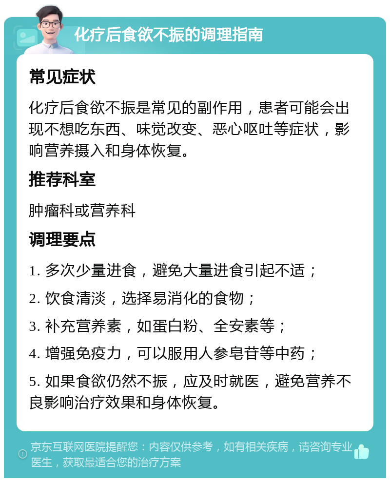 化疗后食欲不振的调理指南 常见症状 化疗后食欲不振是常见的副作用，患者可能会出现不想吃东西、味觉改变、恶心呕吐等症状，影响营养摄入和身体恢复。 推荐科室 肿瘤科或营养科 调理要点 1. 多次少量进食，避免大量进食引起不适； 2. 饮食清淡，选择易消化的食物； 3. 补充营养素，如蛋白粉、全安素等； 4. 增强免疫力，可以服用人参皂苷等中药； 5. 如果食欲仍然不振，应及时就医，避免营养不良影响治疗效果和身体恢复。