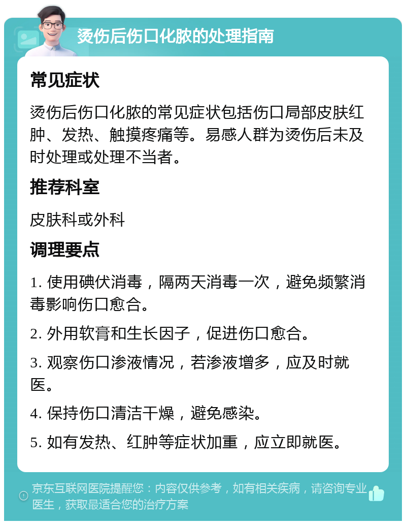 烫伤后伤口化脓的处理指南 常见症状 烫伤后伤口化脓的常见症状包括伤口局部皮肤红肿、发热、触摸疼痛等。易感人群为烫伤后未及时处理或处理不当者。 推荐科室 皮肤科或外科 调理要点 1. 使用碘伏消毒，隔两天消毒一次，避免频繁消毒影响伤口愈合。 2. 外用软膏和生长因子，促进伤口愈合。 3. 观察伤口渗液情况，若渗液增多，应及时就医。 4. 保持伤口清洁干燥，避免感染。 5. 如有发热、红肿等症状加重，应立即就医。