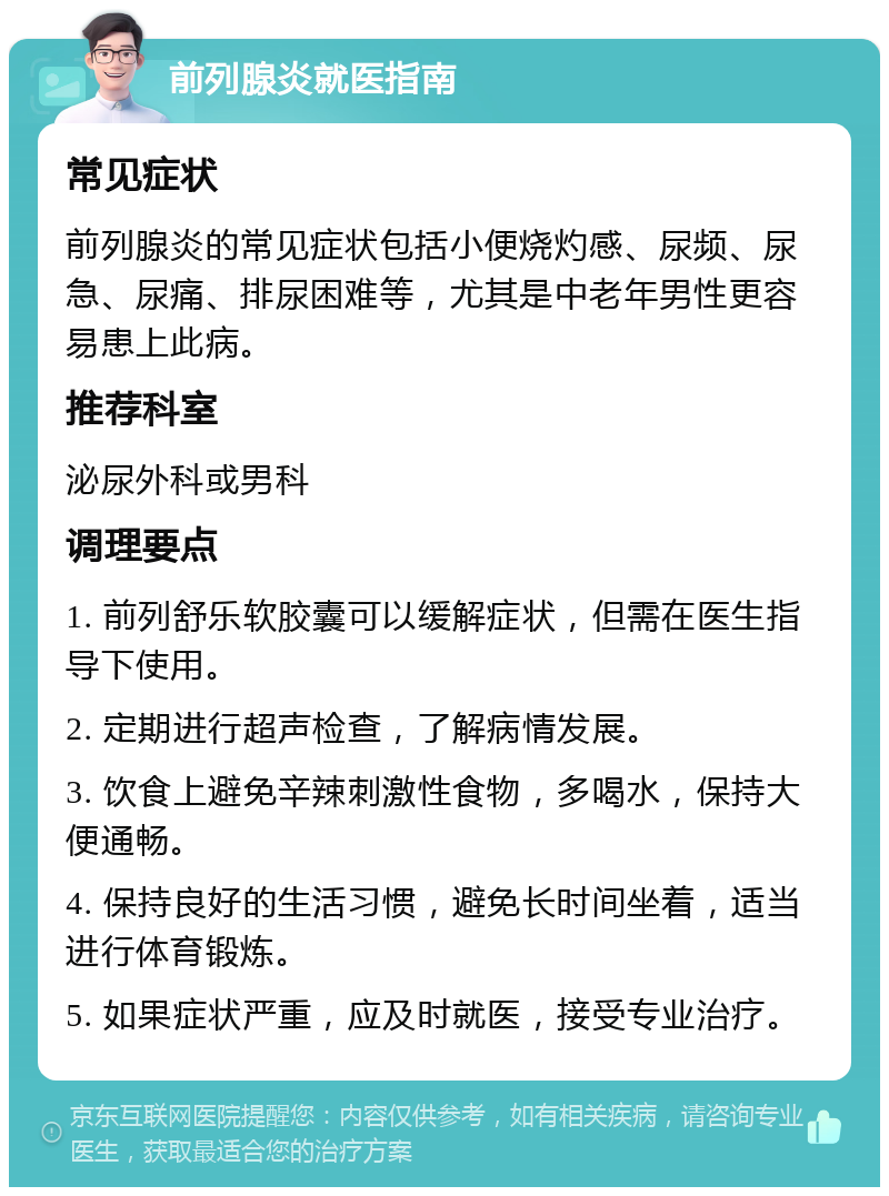 前列腺炎就医指南 常见症状 前列腺炎的常见症状包括小便烧灼感、尿频、尿急、尿痛、排尿困难等，尤其是中老年男性更容易患上此病。 推荐科室 泌尿外科或男科 调理要点 1. 前列舒乐软胶囊可以缓解症状，但需在医生指导下使用。 2. 定期进行超声检查，了解病情发展。 3. 饮食上避免辛辣刺激性食物，多喝水，保持大便通畅。 4. 保持良好的生活习惯，避免长时间坐着，适当进行体育锻炼。 5. 如果症状严重，应及时就医，接受专业治疗。