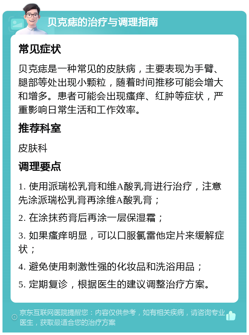 贝克痣的治疗与调理指南 常见症状 贝克痣是一种常见的皮肤病，主要表现为手臂、腿部等处出现小颗粒，随着时间推移可能会增大和增多。患者可能会出现瘙痒、红肿等症状，严重影响日常生活和工作效率。 推荐科室 皮肤科 调理要点 1. 使用派瑞松乳膏和维A酸乳膏进行治疗，注意先涂派瑞松乳膏再涂维A酸乳膏； 2. 在涂抹药膏后再涂一层保湿霜； 3. 如果瘙痒明显，可以口服氯雷他定片来缓解症状； 4. 避免使用刺激性强的化妆品和洗浴用品； 5. 定期复诊，根据医生的建议调整治疗方案。