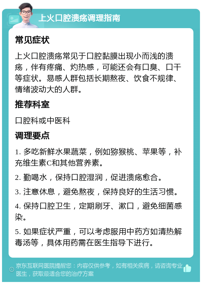 上火口腔溃疡调理指南 常见症状 上火口腔溃疡常见于口腔黏膜出现小而浅的溃疡，伴有疼痛、灼热感，可能还会有口臭、口干等症状。易感人群包括长期熬夜、饮食不规律、情绪波动大的人群。 推荐科室 口腔科或中医科 调理要点 1. 多吃新鲜水果蔬菜，例如猕猴桃、苹果等，补充维生素C和其他营养素。 2. 勤喝水，保持口腔湿润，促进溃疡愈合。 3. 注意休息，避免熬夜，保持良好的生活习惯。 4. 保持口腔卫生，定期刷牙、漱口，避免细菌感染。 5. 如果症状严重，可以考虑服用中药方如清热解毒汤等，具体用药需在医生指导下进行。