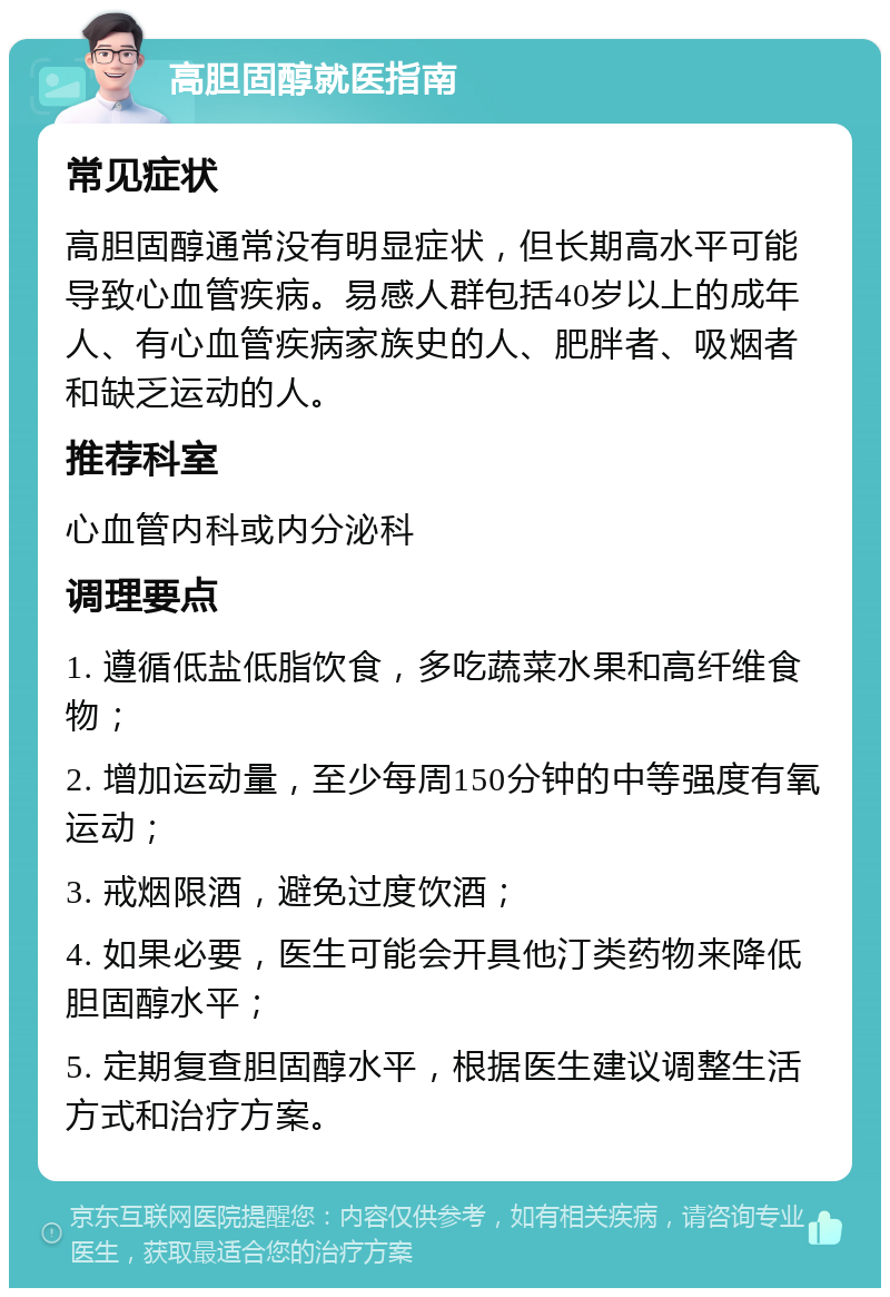 高胆固醇就医指南 常见症状 高胆固醇通常没有明显症状，但长期高水平可能导致心血管疾病。易感人群包括40岁以上的成年人、有心血管疾病家族史的人、肥胖者、吸烟者和缺乏运动的人。 推荐科室 心血管内科或内分泌科 调理要点 1. 遵循低盐低脂饮食，多吃蔬菜水果和高纤维食物； 2. 增加运动量，至少每周150分钟的中等强度有氧运动； 3. 戒烟限酒，避免过度饮酒； 4. 如果必要，医生可能会开具他汀类药物来降低胆固醇水平； 5. 定期复查胆固醇水平，根据医生建议调整生活方式和治疗方案。