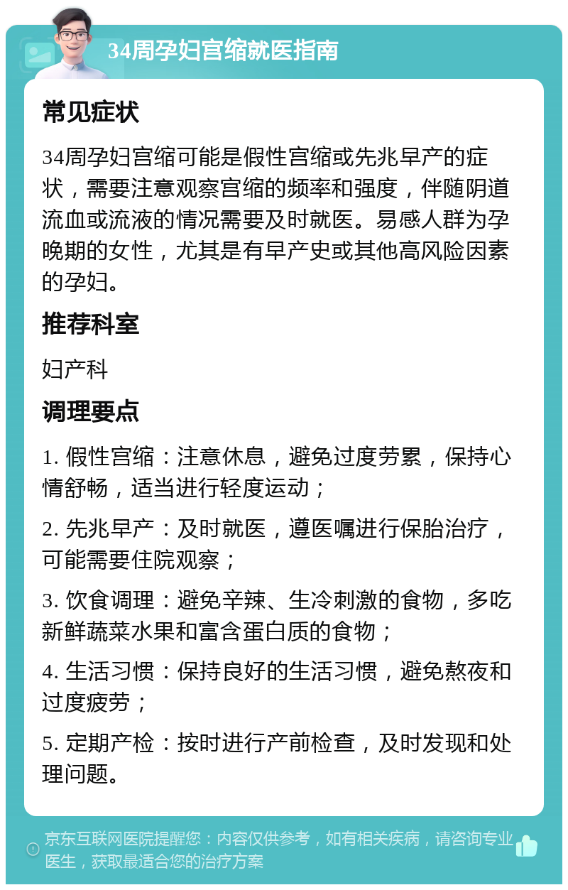 34周孕妇宫缩就医指南 常见症状 34周孕妇宫缩可能是假性宫缩或先兆早产的症状，需要注意观察宫缩的频率和强度，伴随阴道流血或流液的情况需要及时就医。易感人群为孕晚期的女性，尤其是有早产史或其他高风险因素的孕妇。 推荐科室 妇产科 调理要点 1. 假性宫缩：注意休息，避免过度劳累，保持心情舒畅，适当进行轻度运动； 2. 先兆早产：及时就医，遵医嘱进行保胎治疗，可能需要住院观察； 3. 饮食调理：避免辛辣、生冷刺激的食物，多吃新鲜蔬菜水果和富含蛋白质的食物； 4. 生活习惯：保持良好的生活习惯，避免熬夜和过度疲劳； 5. 定期产检：按时进行产前检查，及时发现和处理问题。