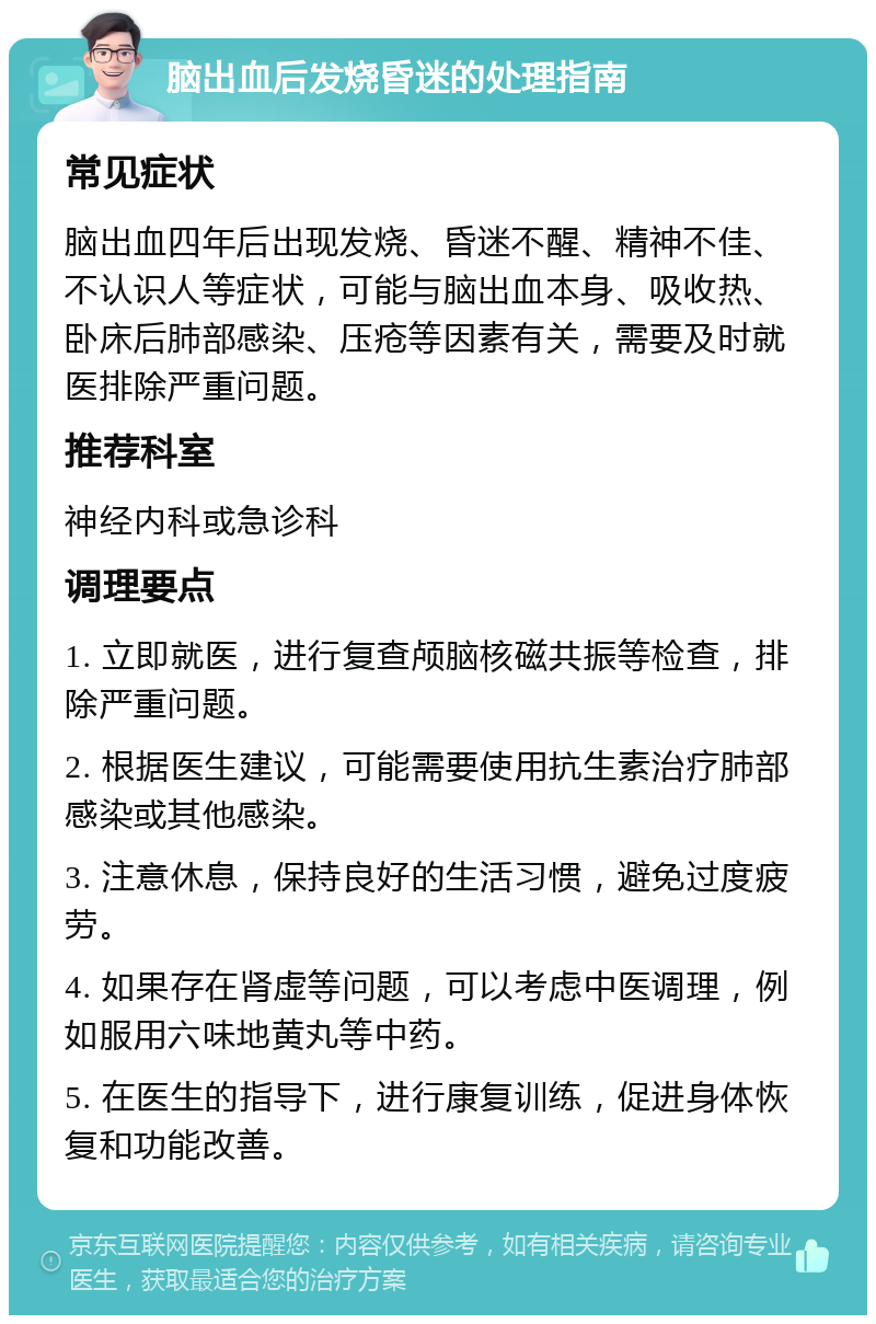 脑出血后发烧昏迷的处理指南 常见症状 脑出血四年后出现发烧、昏迷不醒、精神不佳、不认识人等症状，可能与脑出血本身、吸收热、卧床后肺部感染、压疮等因素有关，需要及时就医排除严重问题。 推荐科室 神经内科或急诊科 调理要点 1. 立即就医，进行复查颅脑核磁共振等检查，排除严重问题。 2. 根据医生建议，可能需要使用抗生素治疗肺部感染或其他感染。 3. 注意休息，保持良好的生活习惯，避免过度疲劳。 4. 如果存在肾虚等问题，可以考虑中医调理，例如服用六味地黄丸等中药。 5. 在医生的指导下，进行康复训练，促进身体恢复和功能改善。