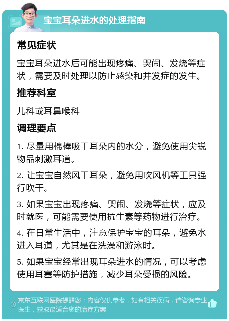 宝宝耳朵进水的处理指南 常见症状 宝宝耳朵进水后可能出现疼痛、哭闹、发烧等症状，需要及时处理以防止感染和并发症的发生。 推荐科室 儿科或耳鼻喉科 调理要点 1. 尽量用棉棒吸干耳朵内的水分，避免使用尖锐物品刺激耳道。 2. 让宝宝自然风干耳朵，避免用吹风机等工具强行吹干。 3. 如果宝宝出现疼痛、哭闹、发烧等症状，应及时就医，可能需要使用抗生素等药物进行治疗。 4. 在日常生活中，注意保护宝宝的耳朵，避免水进入耳道，尤其是在洗澡和游泳时。 5. 如果宝宝经常出现耳朵进水的情况，可以考虑使用耳塞等防护措施，减少耳朵受损的风险。