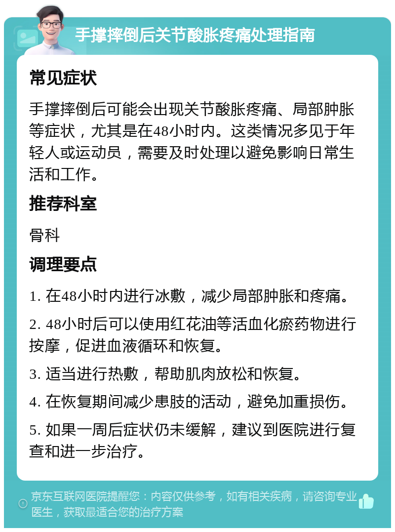 手撑摔倒后关节酸胀疼痛处理指南 常见症状 手撑摔倒后可能会出现关节酸胀疼痛、局部肿胀等症状，尤其是在48小时内。这类情况多见于年轻人或运动员，需要及时处理以避免影响日常生活和工作。 推荐科室 骨科 调理要点 1. 在48小时内进行冰敷，减少局部肿胀和疼痛。 2. 48小时后可以使用红花油等活血化瘀药物进行按摩，促进血液循环和恢复。 3. 适当进行热敷，帮助肌肉放松和恢复。 4. 在恢复期间减少患肢的活动，避免加重损伤。 5. 如果一周后症状仍未缓解，建议到医院进行复查和进一步治疗。