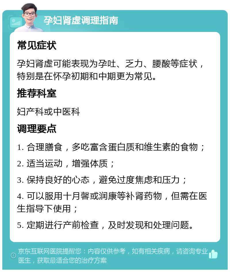 孕妇肾虚调理指南 常见症状 孕妇肾虚可能表现为孕吐、乏力、腰酸等症状，特别是在怀孕初期和中期更为常见。 推荐科室 妇产科或中医科 调理要点 1. 合理膳食，多吃富含蛋白质和维生素的食物； 2. 适当运动，增强体质； 3. 保持良好的心态，避免过度焦虑和压力； 4. 可以服用十月馨或润康等补肾药物，但需在医生指导下使用； 5. 定期进行产前检查，及时发现和处理问题。