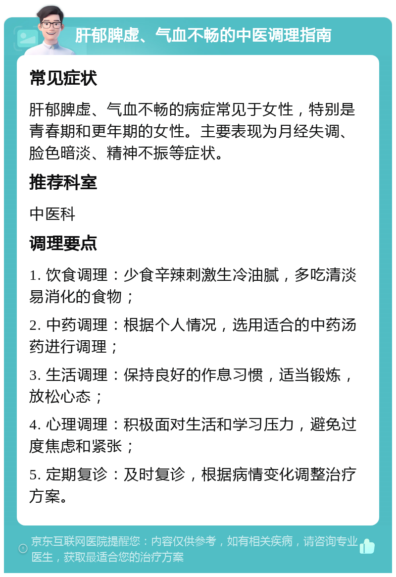 肝郁脾虚、气血不畅的中医调理指南 常见症状 肝郁脾虚、气血不畅的病症常见于女性，特别是青春期和更年期的女性。主要表现为月经失调、脸色暗淡、精神不振等症状。 推荐科室 中医科 调理要点 1. 饮食调理：少食辛辣刺激生冷油腻，多吃清淡易消化的食物； 2. 中药调理：根据个人情况，选用适合的中药汤药进行调理； 3. 生活调理：保持良好的作息习惯，适当锻炼，放松心态； 4. 心理调理：积极面对生活和学习压力，避免过度焦虑和紧张； 5. 定期复诊：及时复诊，根据病情变化调整治疗方案。