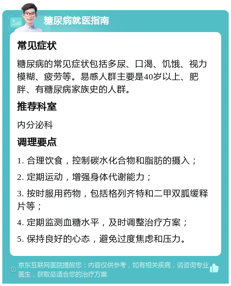 糖尿病就医指南 常见症状 糖尿病的常见症状包括多尿、口渴、饥饿、视力模糊、疲劳等。易感人群主要是40岁以上、肥胖、有糖尿病家族史的人群。 推荐科室 内分泌科 调理要点 1. 合理饮食，控制碳水化合物和脂肪的摄入； 2. 定期运动，增强身体代谢能力； 3. 按时服用药物，包括格列齐特和二甲双胍缓释片等； 4. 定期监测血糖水平，及时调整治疗方案； 5. 保持良好的心态，避免过度焦虑和压力。