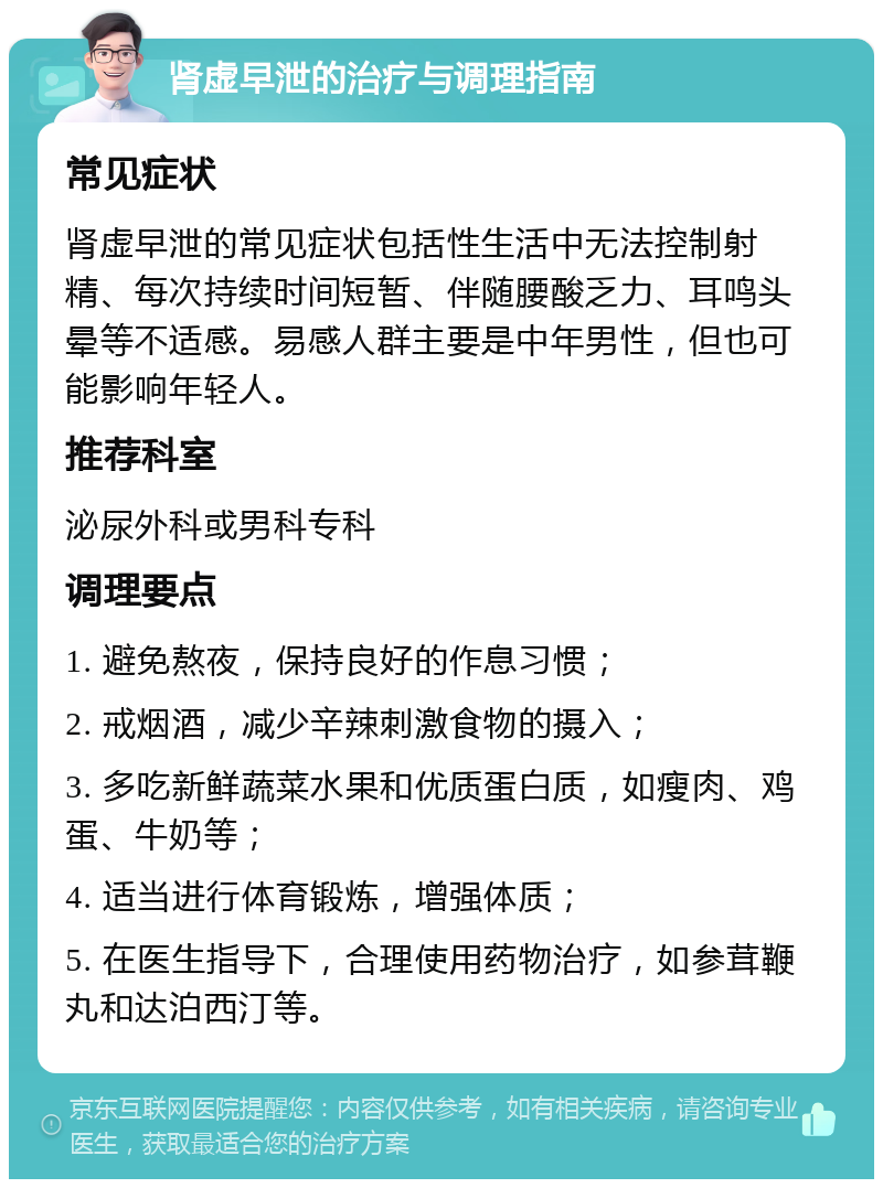 肾虚早泄的治疗与调理指南 常见症状 肾虚早泄的常见症状包括性生活中无法控制射精、每次持续时间短暂、伴随腰酸乏力、耳鸣头晕等不适感。易感人群主要是中年男性，但也可能影响年轻人。 推荐科室 泌尿外科或男科专科 调理要点 1. 避免熬夜，保持良好的作息习惯； 2. 戒烟酒，减少辛辣刺激食物的摄入； 3. 多吃新鲜蔬菜水果和优质蛋白质，如瘦肉、鸡蛋、牛奶等； 4. 适当进行体育锻炼，增强体质； 5. 在医生指导下，合理使用药物治疗，如参茸鞭丸和达泊西汀等。