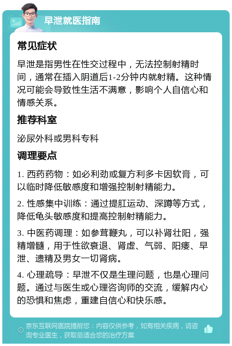 早泄就医指南 常见症状 早泄是指男性在性交过程中，无法控制射精时间，通常在插入阴道后1-2分钟内就射精。这种情况可能会导致性生活不满意，影响个人自信心和情感关系。 推荐科室 泌尿外科或男科专科 调理要点 1. 西药药物：如必利劲或复方利多卡因软膏，可以临时降低敏感度和增强控制射精能力。 2. 性感集中训练：通过提肛运动、深蹲等方式，降低龟头敏感度和提高控制射精能力。 3. 中医药调理：如参茸鞭丸，可以补肾壮阳，强精增髓，用于性欲衰退、肾虚、气弱、阳痿、早泄、遗精及男女一切肾病。 4. 心理疏导：早泄不仅是生理问题，也是心理问题。通过与医生或心理咨询师的交流，缓解内心的恐惧和焦虑，重建自信心和快乐感。