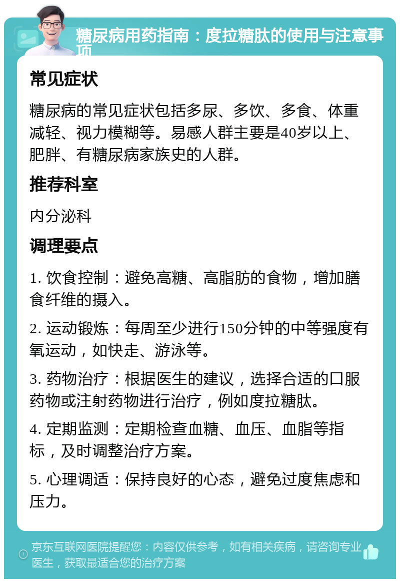 糖尿病用药指南：度拉糖肽的使用与注意事项 常见症状 糖尿病的常见症状包括多尿、多饮、多食、体重减轻、视力模糊等。易感人群主要是40岁以上、肥胖、有糖尿病家族史的人群。 推荐科室 内分泌科 调理要点 1. 饮食控制：避免高糖、高脂肪的食物，增加膳食纤维的摄入。 2. 运动锻炼：每周至少进行150分钟的中等强度有氧运动，如快走、游泳等。 3. 药物治疗：根据医生的建议，选择合适的口服药物或注射药物进行治疗，例如度拉糖肽。 4. 定期监测：定期检查血糖、血压、血脂等指标，及时调整治疗方案。 5. 心理调适：保持良好的心态，避免过度焦虑和压力。