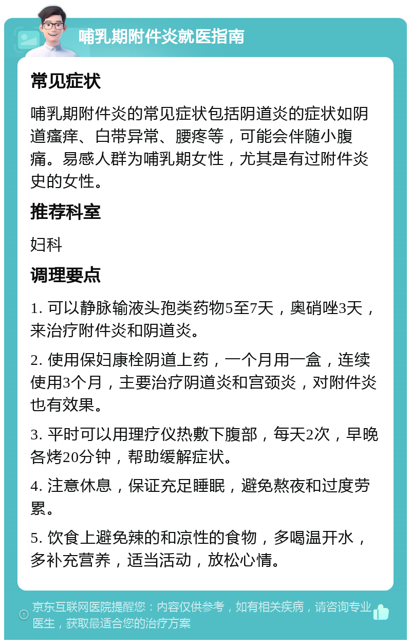 哺乳期附件炎就医指南 常见症状 哺乳期附件炎的常见症状包括阴道炎的症状如阴道瘙痒、白带异常、腰疼等，可能会伴随小腹痛。易感人群为哺乳期女性，尤其是有过附件炎史的女性。 推荐科室 妇科 调理要点 1. 可以静脉输液头孢类药物5至7天，奥硝唑3天，来治疗附件炎和阴道炎。 2. 使用保妇康栓阴道上药，一个月用一盒，连续使用3个月，主要治疗阴道炎和宫颈炎，对附件炎也有效果。 3. 平时可以用理疗仪热敷下腹部，每天2次，早晚各烤20分钟，帮助缓解症状。 4. 注意休息，保证充足睡眠，避免熬夜和过度劳累。 5. 饮食上避免辣的和凉性的食物，多喝温开水，多补充营养，适当活动，放松心情。