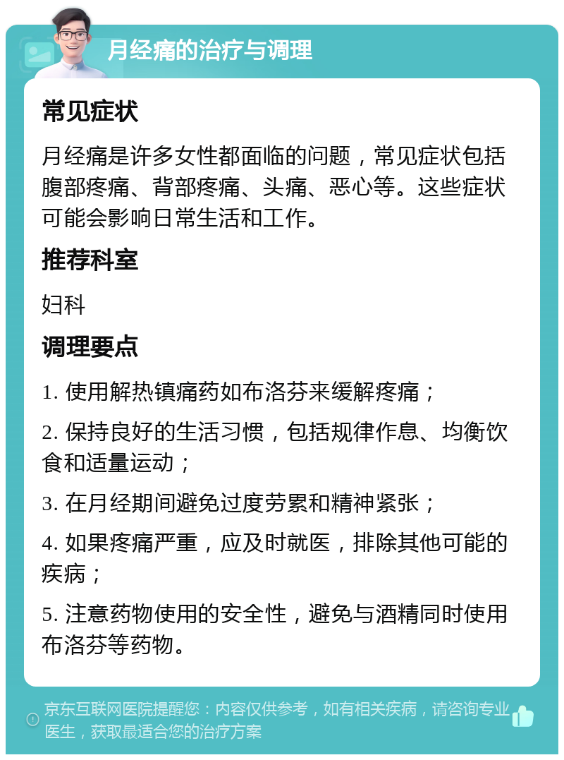 月经痛的治疗与调理 常见症状 月经痛是许多女性都面临的问题，常见症状包括腹部疼痛、背部疼痛、头痛、恶心等。这些症状可能会影响日常生活和工作。 推荐科室 妇科 调理要点 1. 使用解热镇痛药如布洛芬来缓解疼痛； 2. 保持良好的生活习惯，包括规律作息、均衡饮食和适量运动； 3. 在月经期间避免过度劳累和精神紧张； 4. 如果疼痛严重，应及时就医，排除其他可能的疾病； 5. 注意药物使用的安全性，避免与酒精同时使用布洛芬等药物。