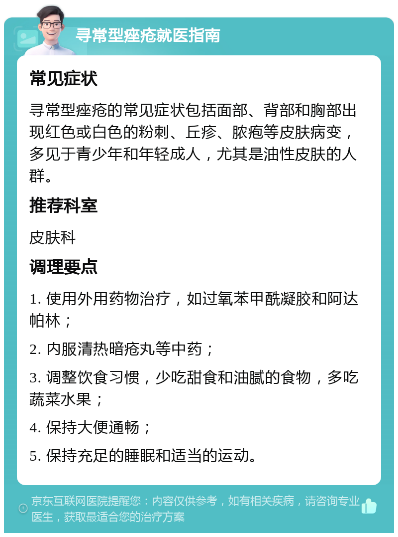 寻常型痤疮就医指南 常见症状 寻常型痤疮的常见症状包括面部、背部和胸部出现红色或白色的粉刺、丘疹、脓疱等皮肤病变，多见于青少年和年轻成人，尤其是油性皮肤的人群。 推荐科室 皮肤科 调理要点 1. 使用外用药物治疗，如过氧苯甲酰凝胶和阿达帕林； 2. 内服清热暗疮丸等中药； 3. 调整饮食习惯，少吃甜食和油腻的食物，多吃蔬菜水果； 4. 保持大便通畅； 5. 保持充足的睡眠和适当的运动。