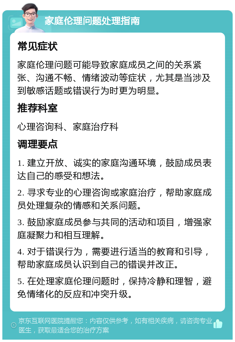 家庭伦理问题处理指南 常见症状 家庭伦理问题可能导致家庭成员之间的关系紧张、沟通不畅、情绪波动等症状，尤其是当涉及到敏感话题或错误行为时更为明显。 推荐科室 心理咨询科、家庭治疗科 调理要点 1. 建立开放、诚实的家庭沟通环境，鼓励成员表达自己的感受和想法。 2. 寻求专业的心理咨询或家庭治疗，帮助家庭成员处理复杂的情感和关系问题。 3. 鼓励家庭成员参与共同的活动和项目，增强家庭凝聚力和相互理解。 4. 对于错误行为，需要进行适当的教育和引导，帮助家庭成员认识到自己的错误并改正。 5. 在处理家庭伦理问题时，保持冷静和理智，避免情绪化的反应和冲突升级。