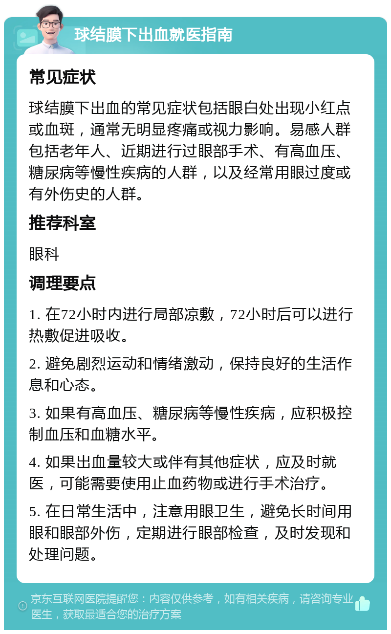 球结膜下出血就医指南 常见症状 球结膜下出血的常见症状包括眼白处出现小红点或血斑，通常无明显疼痛或视力影响。易感人群包括老年人、近期进行过眼部手术、有高血压、糖尿病等慢性疾病的人群，以及经常用眼过度或有外伤史的人群。 推荐科室 眼科 调理要点 1. 在72小时内进行局部凉敷，72小时后可以进行热敷促进吸收。 2. 避免剧烈运动和情绪激动，保持良好的生活作息和心态。 3. 如果有高血压、糖尿病等慢性疾病，应积极控制血压和血糖水平。 4. 如果出血量较大或伴有其他症状，应及时就医，可能需要使用止血药物或进行手术治疗。 5. 在日常生活中，注意用眼卫生，避免长时间用眼和眼部外伤，定期进行眼部检查，及时发现和处理问题。