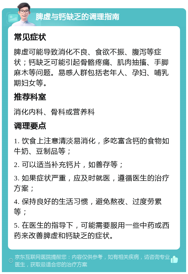 脾虚与钙缺乏的调理指南 常见症状 脾虚可能导致消化不良、食欲不振、腹泻等症状；钙缺乏可能引起骨骼疼痛、肌肉抽搐、手脚麻木等问题。易感人群包括老年人、孕妇、哺乳期妇女等。 推荐科室 消化内科、骨科或营养科 调理要点 1. 饮食上注意清淡易消化，多吃富含钙的食物如牛奶、豆制品等； 2. 可以适当补充钙片，如善存等； 3. 如果症状严重，应及时就医，遵循医生的治疗方案； 4. 保持良好的生活习惯，避免熬夜、过度劳累等； 5. 在医生的指导下，可能需要服用一些中药或西药来改善脾虚和钙缺乏的症状。