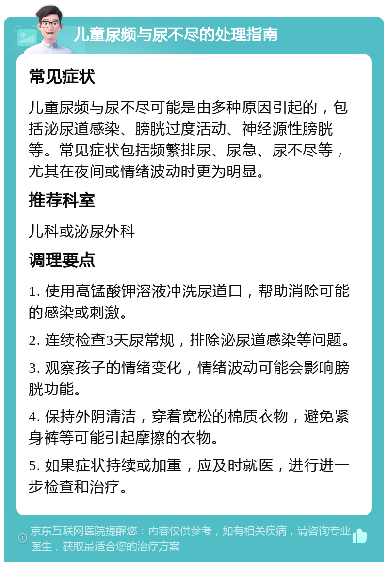 儿童尿频与尿不尽的处理指南 常见症状 儿童尿频与尿不尽可能是由多种原因引起的，包括泌尿道感染、膀胱过度活动、神经源性膀胱等。常见症状包括频繁排尿、尿急、尿不尽等，尤其在夜间或情绪波动时更为明显。 推荐科室 儿科或泌尿外科 调理要点 1. 使用高锰酸钾溶液冲洗尿道口，帮助消除可能的感染或刺激。 2. 连续检查3天尿常规，排除泌尿道感染等问题。 3. 观察孩子的情绪变化，情绪波动可能会影响膀胱功能。 4. 保持外阴清洁，穿着宽松的棉质衣物，避免紧身裤等可能引起摩擦的衣物。 5. 如果症状持续或加重，应及时就医，进行进一步检查和治疗。