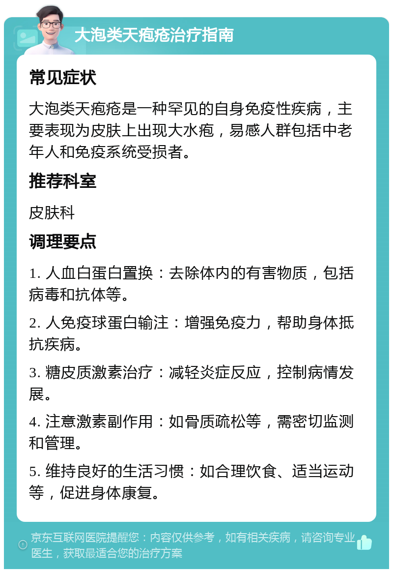 大泡类天疱疮治疗指南 常见症状 大泡类天疱疮是一种罕见的自身免疫性疾病，主要表现为皮肤上出现大水疱，易感人群包括中老年人和免疫系统受损者。 推荐科室 皮肤科 调理要点 1. 人血白蛋白置换：去除体内的有害物质，包括病毒和抗体等。 2. 人免疫球蛋白输注：增强免疫力，帮助身体抵抗疾病。 3. 糖皮质激素治疗：减轻炎症反应，控制病情发展。 4. 注意激素副作用：如骨质疏松等，需密切监测和管理。 5. 维持良好的生活习惯：如合理饮食、适当运动等，促进身体康复。