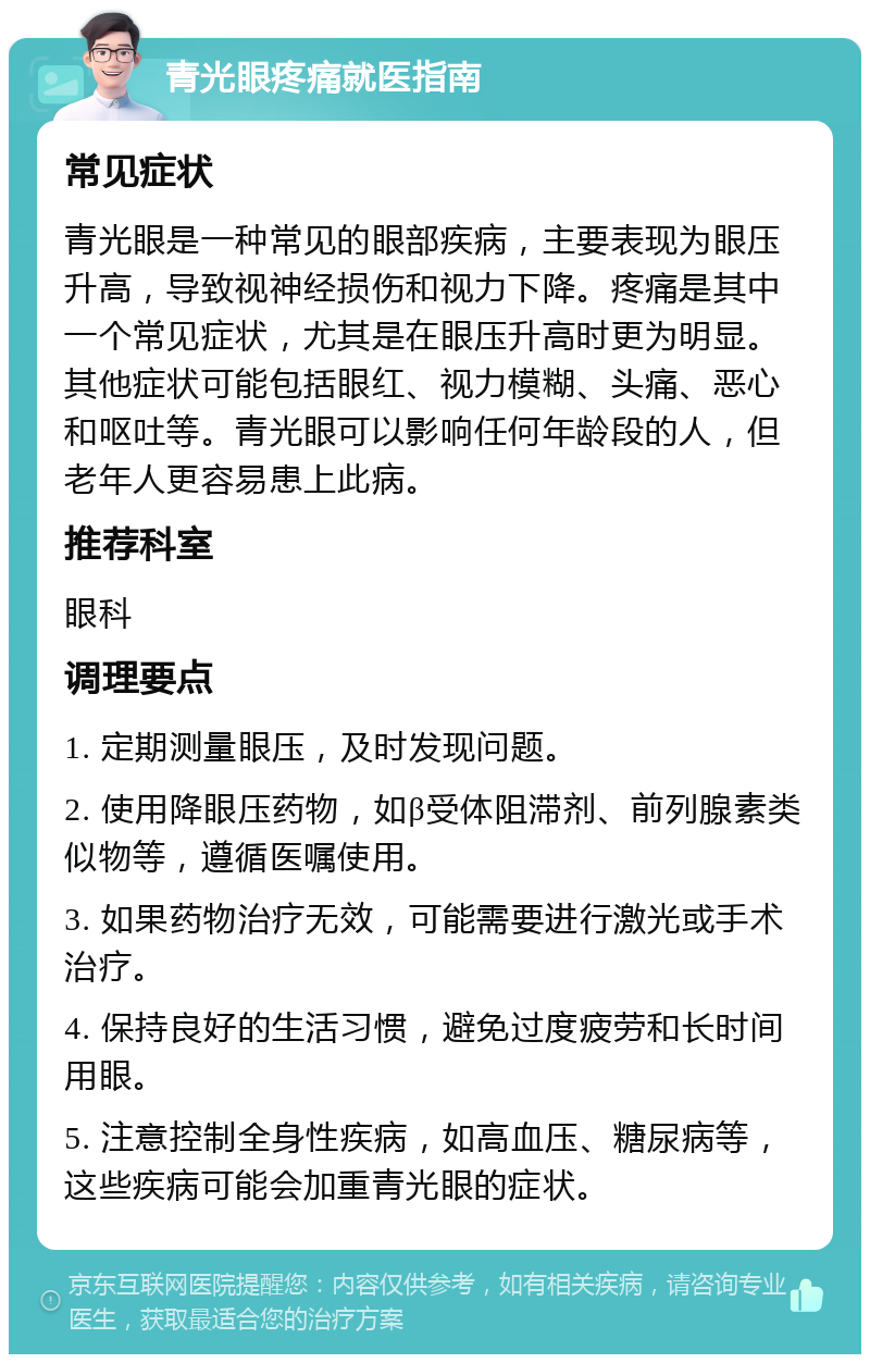 青光眼疼痛就医指南 常见症状 青光眼是一种常见的眼部疾病，主要表现为眼压升高，导致视神经损伤和视力下降。疼痛是其中一个常见症状，尤其是在眼压升高时更为明显。其他症状可能包括眼红、视力模糊、头痛、恶心和呕吐等。青光眼可以影响任何年龄段的人，但老年人更容易患上此病。 推荐科室 眼科 调理要点 1. 定期测量眼压，及时发现问题。 2. 使用降眼压药物，如β受体阻滞剂、前列腺素类似物等，遵循医嘱使用。 3. 如果药物治疗无效，可能需要进行激光或手术治疗。 4. 保持良好的生活习惯，避免过度疲劳和长时间用眼。 5. 注意控制全身性疾病，如高血压、糖尿病等，这些疾病可能会加重青光眼的症状。