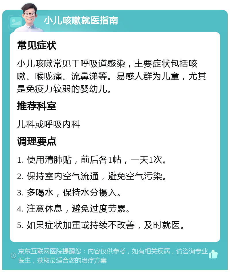 小儿咳嗽就医指南 常见症状 小儿咳嗽常见于呼吸道感染，主要症状包括咳嗽、喉咙痛、流鼻涕等。易感人群为儿童，尤其是免疫力较弱的婴幼儿。 推荐科室 儿科或呼吸内科 调理要点 1. 使用清肺贴，前后各1帖，一天1次。 2. 保持室内空气流通，避免空气污染。 3. 多喝水，保持水分摄入。 4. 注意休息，避免过度劳累。 5. 如果症状加重或持续不改善，及时就医。