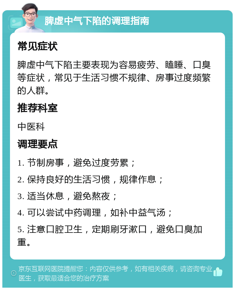 脾虚中气下陷的调理指南 常见症状 脾虚中气下陷主要表现为容易疲劳、瞌睡、口臭等症状，常见于生活习惯不规律、房事过度频繁的人群。 推荐科室 中医科 调理要点 1. 节制房事，避免过度劳累； 2. 保持良好的生活习惯，规律作息； 3. 适当休息，避免熬夜； 4. 可以尝试中药调理，如补中益气汤； 5. 注意口腔卫生，定期刷牙漱口，避免口臭加重。