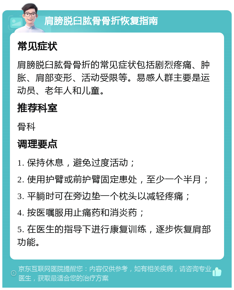 肩膀脱臼肱骨骨折恢复指南 常见症状 肩膀脱臼肱骨骨折的常见症状包括剧烈疼痛、肿胀、肩部变形、活动受限等。易感人群主要是运动员、老年人和儿童。 推荐科室 骨科 调理要点 1. 保持休息，避免过度活动； 2. 使用护臂或前护臂固定患处，至少一个半月； 3. 平躺时可在旁边垫一个枕头以减轻疼痛； 4. 按医嘱服用止痛药和消炎药； 5. 在医生的指导下进行康复训练，逐步恢复肩部功能。