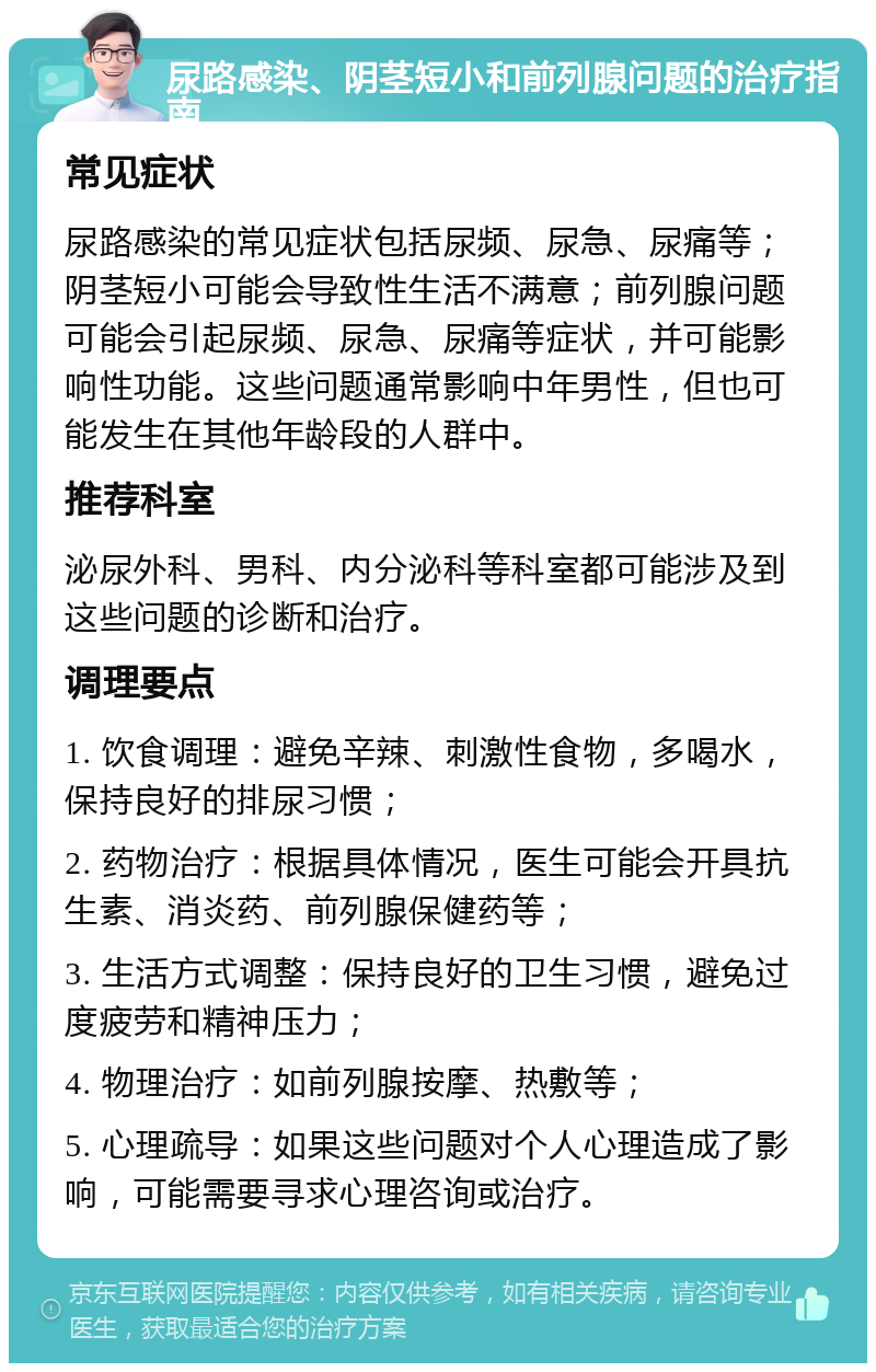 尿路感染、阴茎短小和前列腺问题的治疗指南 常见症状 尿路感染的常见症状包括尿频、尿急、尿痛等；阴茎短小可能会导致性生活不满意；前列腺问题可能会引起尿频、尿急、尿痛等症状，并可能影响性功能。这些问题通常影响中年男性，但也可能发生在其他年龄段的人群中。 推荐科室 泌尿外科、男科、内分泌科等科室都可能涉及到这些问题的诊断和治疗。 调理要点 1. 饮食调理：避免辛辣、刺激性食物，多喝水，保持良好的排尿习惯； 2. 药物治疗：根据具体情况，医生可能会开具抗生素、消炎药、前列腺保健药等； 3. 生活方式调整：保持良好的卫生习惯，避免过度疲劳和精神压力； 4. 物理治疗：如前列腺按摩、热敷等； 5. 心理疏导：如果这些问题对个人心理造成了影响，可能需要寻求心理咨询或治疗。