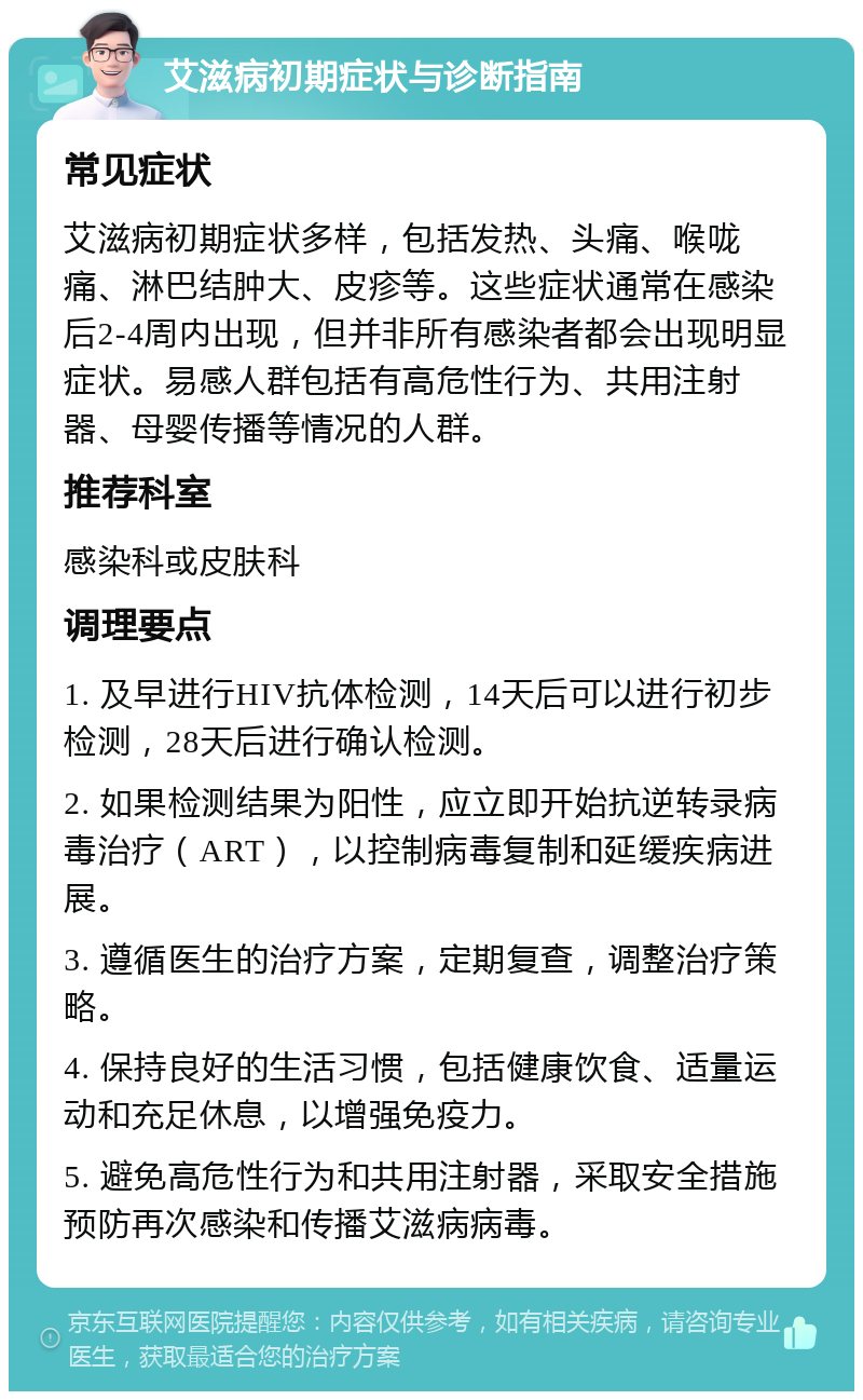 艾滋病初期症状与诊断指南 常见症状 艾滋病初期症状多样，包括发热、头痛、喉咙痛、淋巴结肿大、皮疹等。这些症状通常在感染后2-4周内出现，但并非所有感染者都会出现明显症状。易感人群包括有高危性行为、共用注射器、母婴传播等情况的人群。 推荐科室 感染科或皮肤科 调理要点 1. 及早进行HIV抗体检测，14天后可以进行初步检测，28天后进行确认检测。 2. 如果检测结果为阳性，应立即开始抗逆转录病毒治疗（ART），以控制病毒复制和延缓疾病进展。 3. 遵循医生的治疗方案，定期复查，调整治疗策略。 4. 保持良好的生活习惯，包括健康饮食、适量运动和充足休息，以增强免疫力。 5. 避免高危性行为和共用注射器，采取安全措施预防再次感染和传播艾滋病病毒。