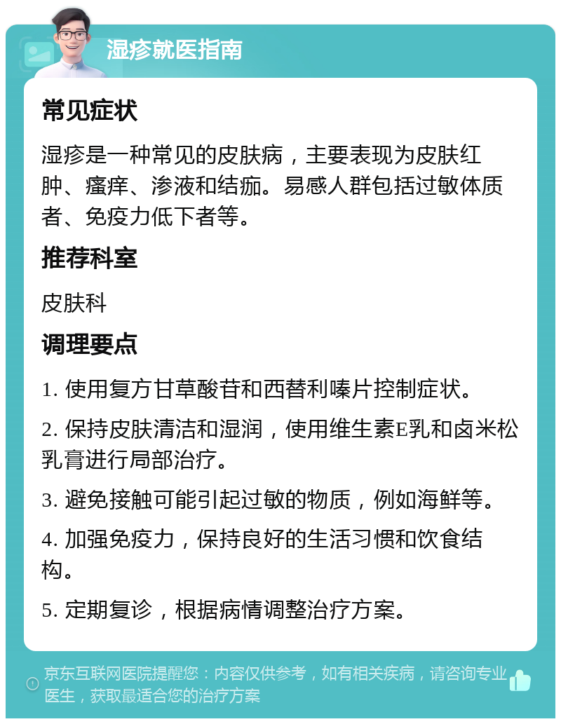 湿疹就医指南 常见症状 湿疹是一种常见的皮肤病，主要表现为皮肤红肿、瘙痒、渗液和结痂。易感人群包括过敏体质者、免疫力低下者等。 推荐科室 皮肤科 调理要点 1. 使用复方甘草酸苷和西替利嗪片控制症状。 2. 保持皮肤清洁和湿润，使用维生素E乳和卤米松乳膏进行局部治疗。 3. 避免接触可能引起过敏的物质，例如海鲜等。 4. 加强免疫力，保持良好的生活习惯和饮食结构。 5. 定期复诊，根据病情调整治疗方案。