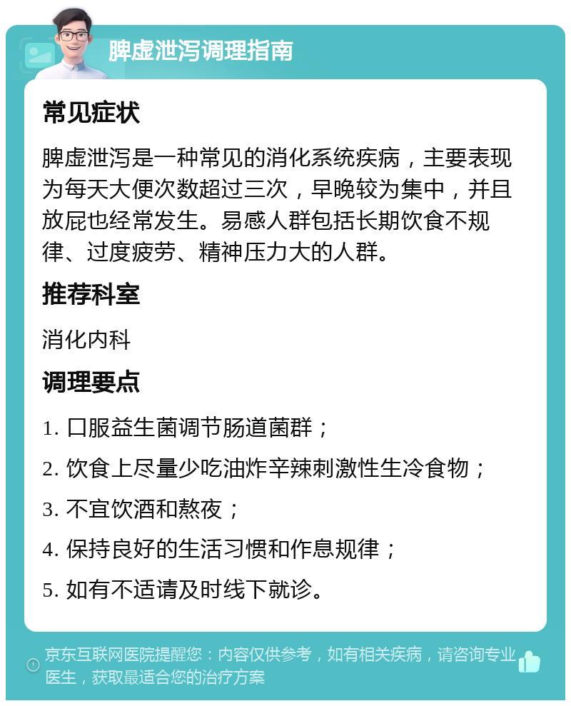 脾虚泄泻调理指南 常见症状 脾虚泄泻是一种常见的消化系统疾病，主要表现为每天大便次数超过三次，早晚较为集中，并且放屁也经常发生。易感人群包括长期饮食不规律、过度疲劳、精神压力大的人群。 推荐科室 消化内科 调理要点 1. 口服益生菌调节肠道菌群； 2. 饮食上尽量少吃油炸辛辣刺激性生冷食物； 3. 不宜饮酒和熬夜； 4. 保持良好的生活习惯和作息规律； 5. 如有不适请及时线下就诊。