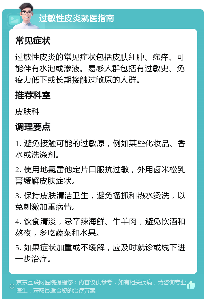 过敏性皮炎就医指南 常见症状 过敏性皮炎的常见症状包括皮肤红肿、瘙痒、可能伴有水泡或渗液。易感人群包括有过敏史、免疫力低下或长期接触过敏原的人群。 推荐科室 皮肤科 调理要点 1. 避免接触可能的过敏原，例如某些化妆品、香水或洗涤剂。 2. 使用地氯雷他定片口服抗过敏，外用卤米松乳膏缓解皮肤症状。 3. 保持皮肤清洁卫生，避免搔抓和热水烫洗，以免刺激加重病情。 4. 饮食清淡，忌辛辣海鲜、牛羊肉，避免饮酒和熬夜，多吃蔬菜和水果。 5. 如果症状加重或不缓解，应及时就诊或线下进一步治疗。