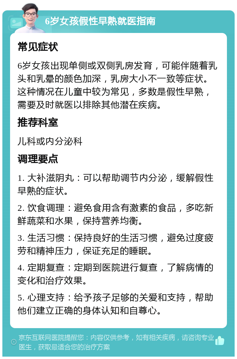 6岁女孩假性早熟就医指南 常见症状 6岁女孩出现单侧或双侧乳房发育，可能伴随着乳头和乳晕的颜色加深，乳房大小不一致等症状。这种情况在儿童中较为常见，多数是假性早熟，需要及时就医以排除其他潜在疾病。 推荐科室 儿科或内分泌科 调理要点 1. 大补滋阴丸：可以帮助调节内分泌，缓解假性早熟的症状。 2. 饮食调理：避免食用含有激素的食品，多吃新鲜蔬菜和水果，保持营养均衡。 3. 生活习惯：保持良好的生活习惯，避免过度疲劳和精神压力，保证充足的睡眠。 4. 定期复查：定期到医院进行复查，了解病情的变化和治疗效果。 5. 心理支持：给予孩子足够的关爱和支持，帮助他们建立正确的身体认知和自尊心。