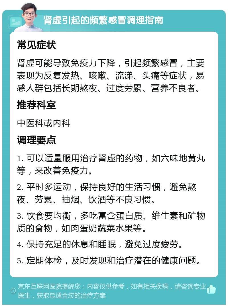 肾虚引起的频繁感冒调理指南 常见症状 肾虚可能导致免疫力下降，引起频繁感冒，主要表现为反复发热、咳嗽、流涕、头痛等症状，易感人群包括长期熬夜、过度劳累、营养不良者。 推荐科室 中医科或内科 调理要点 1. 可以适量服用治疗肾虚的药物，如六味地黄丸等，来改善免疫力。 2. 平时多运动，保持良好的生活习惯，避免熬夜、劳累、抽烟、饮酒等不良习惯。 3. 饮食要均衡，多吃富含蛋白质、维生素和矿物质的食物，如肉蛋奶蔬菜水果等。 4. 保持充足的休息和睡眠，避免过度疲劳。 5. 定期体检，及时发现和治疗潜在的健康问题。