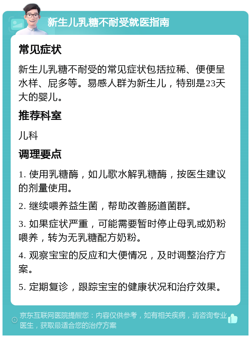 新生儿乳糖不耐受就医指南 常见症状 新生儿乳糖不耐受的常见症状包括拉稀、便便呈水样、屁多等。易感人群为新生儿，特别是23天大的婴儿。 推荐科室 儿科 调理要点 1. 使用乳糖酶，如儿歌水解乳糖酶，按医生建议的剂量使用。 2. 继续喂养益生菌，帮助改善肠道菌群。 3. 如果症状严重，可能需要暂时停止母乳或奶粉喂养，转为无乳糖配方奶粉。 4. 观察宝宝的反应和大便情况，及时调整治疗方案。 5. 定期复诊，跟踪宝宝的健康状况和治疗效果。